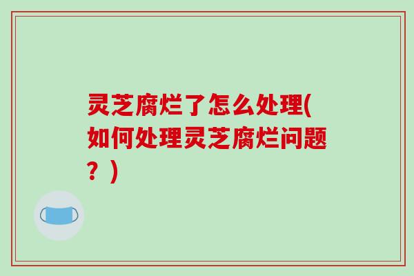 灵芝腐烂了怎么处理(如何处理灵芝腐烂问题？)