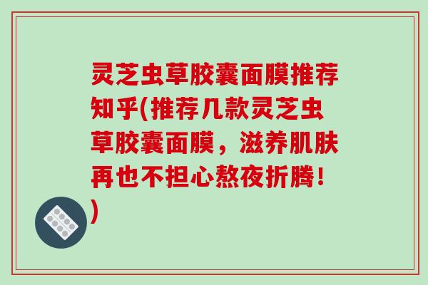 灵芝虫草胶囊面膜推荐知乎(推荐几款灵芝虫草胶囊面膜,滋养再也不担心熬夜折腾!) 灵芝虫草胶囊面膜推荐知乎(推荐几款灵芝虫草胶囊面膜,滋养再也不担心熬夜折腾!)