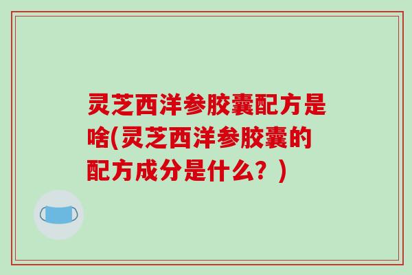 灵芝西洋参胶囊配方是啥(灵芝西洋参胶囊的配方成分是什么?) 灵芝西洋参胶囊配方是啥(灵芝西洋参胶囊的配方成分是什么?)