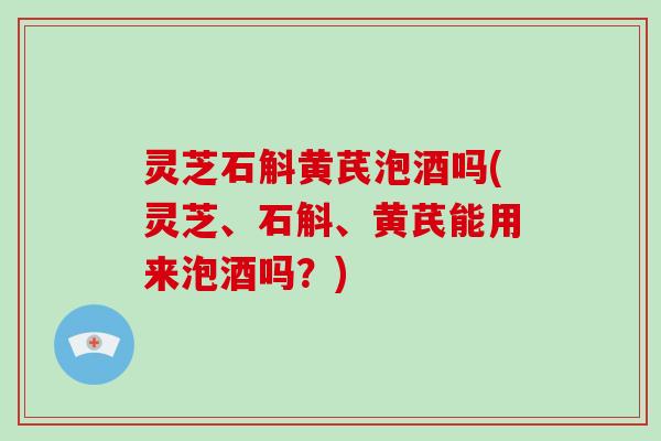 灵芝石斛黄芪泡酒吗(灵芝、石斛、黄芪能用来泡酒吗?) 灵芝石斛黄芪泡酒吗(灵芝、石斛、黄芪能用来泡酒吗?)