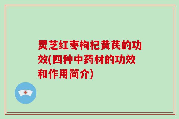 灵芝红枣枸杞黄芪的功效(四种材的功效和作用简介) 灵芝红枣枸杞黄芪的功效(四种材的功效和作用简介)