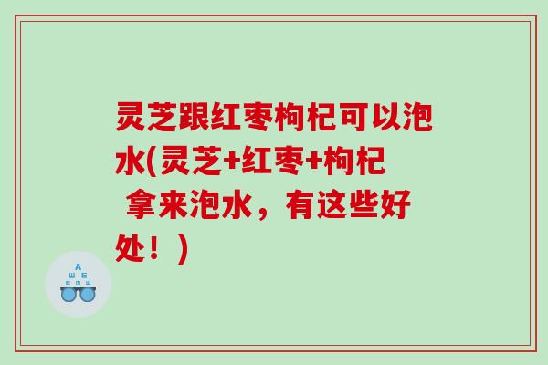 灵芝跟红枣枸杞可以泡水(灵芝+红枣+枸杞 拿来泡水，有这些好处！)