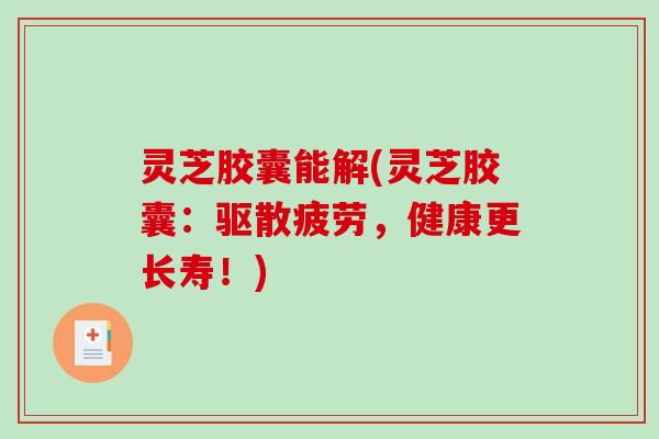 灵芝胶囊能解(灵芝胶囊：驱散疲劳，健康更长寿！)