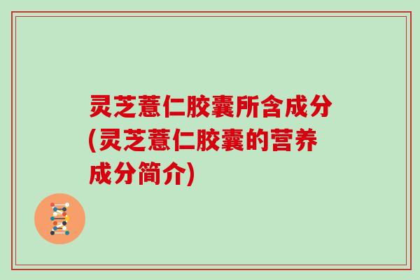 灵芝薏仁胶囊所含成分(灵芝薏仁胶囊的营养成分简介) 灵芝薏仁胶囊所含成分(灵芝薏仁胶囊的营养成分简介)