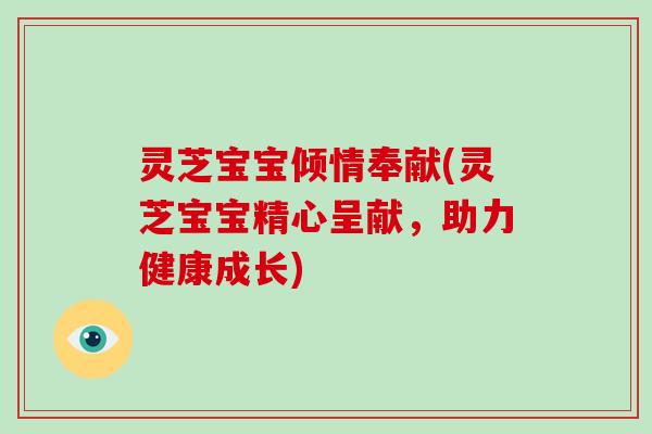 灵芝宝宝倾情奉献(灵芝宝宝精心呈献，助力健康成长)
