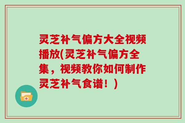 灵芝补气偏方大全视频播放(灵芝补气偏方全集，视频教你如何制作灵芝补气食谱！)
