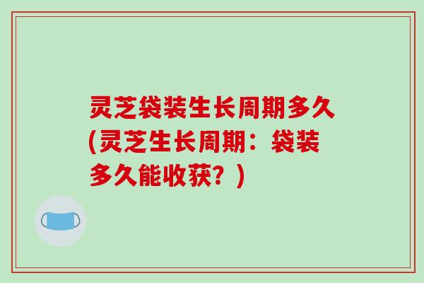 灵芝袋装生长周期多久(灵芝生长周期:袋装多久能收获?) 灵芝袋装生长周期多久(灵芝生长周期:袋装多久能收获?)