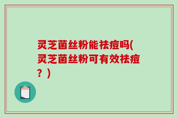 灵芝菌丝粉能祛痘吗(灵芝菌丝粉可有效祛痘？)