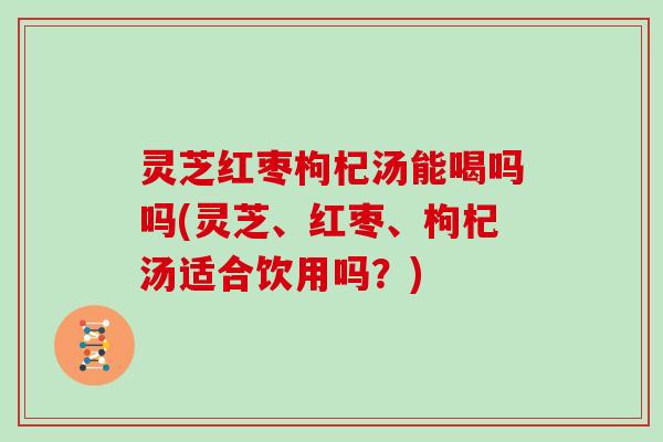 灵芝红枣枸杞汤能喝吗吗(灵芝、红枣、枸杞汤适合饮用吗?) 灵芝红枣枸杞汤能喝吗吗(灵芝、红枣、枸杞汤适合饮用吗?)