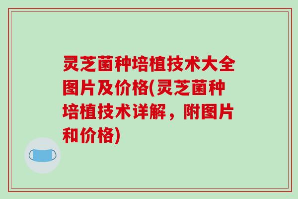 灵芝菌种培植技术大全图片及价格(灵芝菌种培植技术详解,附图片和价格) 灵芝菌种培植技术大全图片及价格(灵芝菌种培植技术详解,附图片和价格)