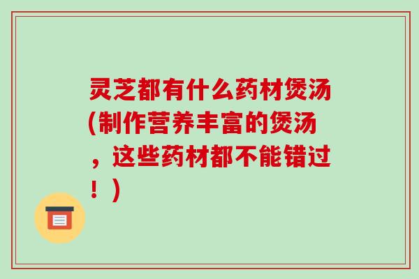 灵芝都有什么药材煲汤(制作营养丰富的煲汤,这些药材都不能错过!) 灵芝都有什么药材煲汤(制作营养丰富的煲汤,这些药材都不能错过!)