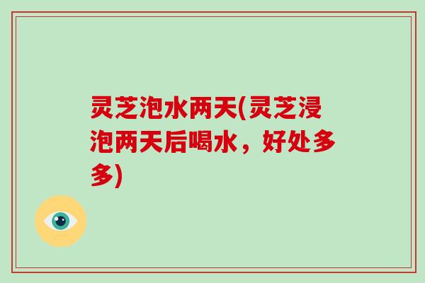 灵芝泡水两天(灵芝浸泡两天后喝水,好处多多) 灵芝泡水两天(灵芝浸泡两天后喝水,好处多多)