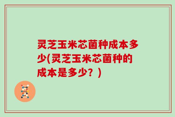 灵芝玉米芯菌种成本多少(灵芝玉米芯菌种的成本是多少?) 灵芝玉米芯菌种成本多少(灵芝玉米芯菌种的成本是多少?)