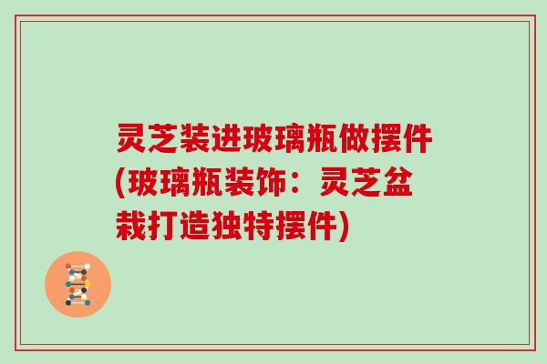 灵芝装进玻璃瓶做摆件(玻璃瓶装饰:灵芝盆栽打造独特摆件) 灵芝装进玻璃瓶做摆件(玻璃瓶装饰:灵芝盆栽打造独特摆件)