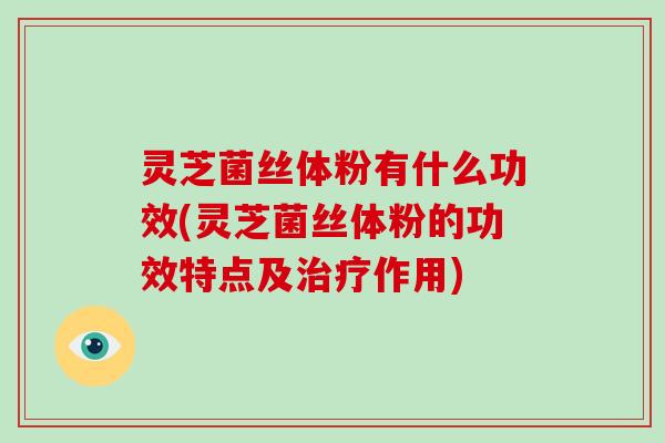 灵芝菌丝体粉有什么功效(灵芝菌丝体粉的功效特点及作用) 灵芝菌丝体粉有什么功效(灵芝菌丝体粉的功效特点及作用)