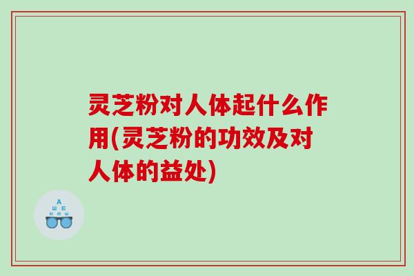 灵芝粉对人体起什么作用(灵芝粉的功效及对人体的益处)