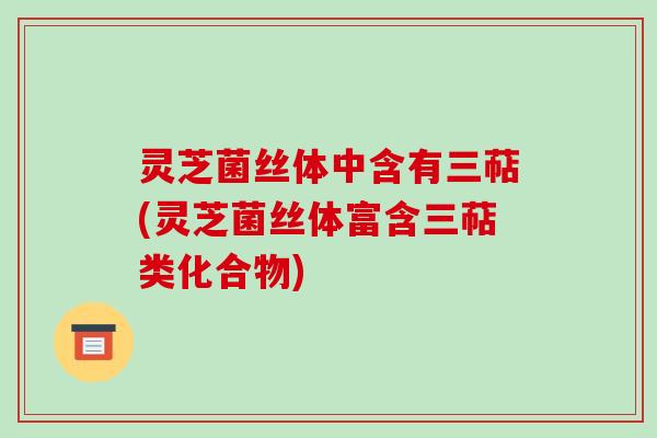 灵芝菌丝体中含有三萜(灵芝菌丝体富含三萜类化合物)