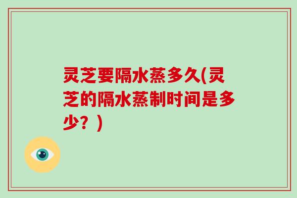灵芝要隔水蒸多久(灵芝的隔水蒸制时间是多少?) 灵芝要隔水蒸多久(灵芝的隔水蒸制时间是多少?)