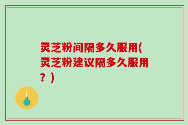 灵芝粉间隔多久服用(灵芝粉建议隔多久服用？)