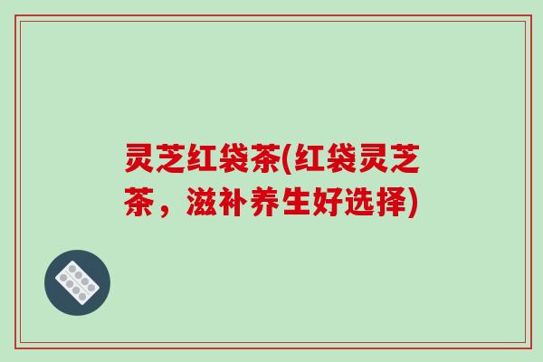 灵芝红袋茶(红袋灵芝茶,滋补养生好选择) 灵芝红袋茶(红袋灵芝茶,滋补养生好选择)