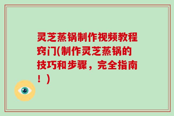 灵芝蒸锅制作视频教程窍门(制作灵芝蒸锅的技巧和步骤，完全指南！)