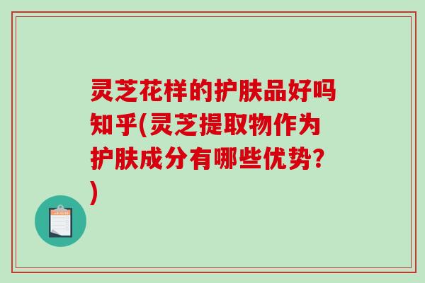 灵芝花样的护肤品好吗知乎(灵芝提取物作为护肤成分有哪些优势？)