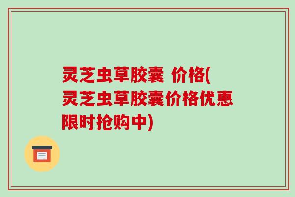 灵芝虫草胶囊 价格(灵芝虫草胶囊价格优惠限时抢购中)