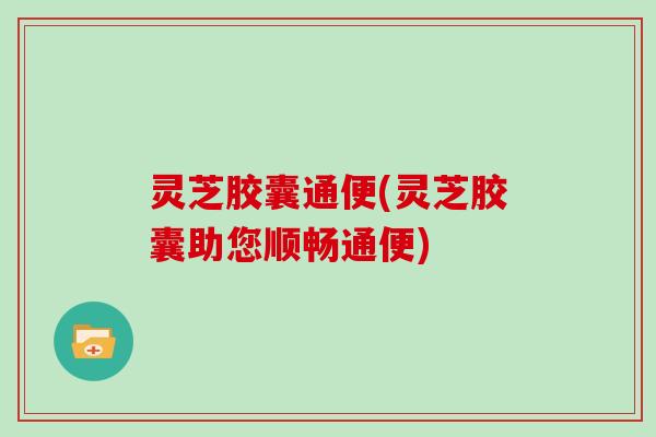 灵芝胶囊通便(灵芝胶囊助您顺畅通便) 灵芝胶囊通便(灵芝胶囊助您顺畅通便)