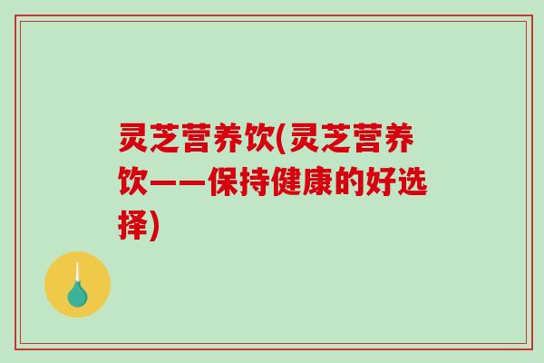 灵芝营养饮(灵芝营养饮——保持健康的好选择)