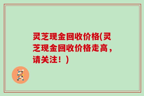 灵芝现金回收价格(灵芝现金回收价格走高,请关注!) 灵芝现金回收价格(灵芝现金回收价格走高,请关注!)