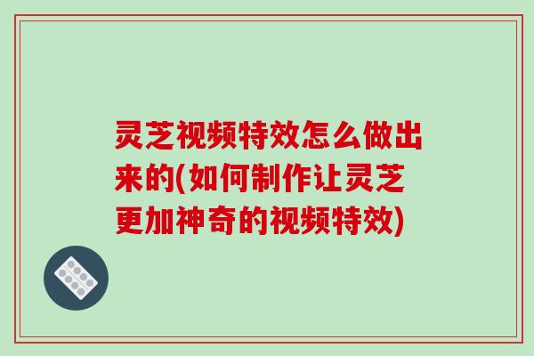 灵芝视频特效怎么做出来的(如何制作让灵芝更加神奇的视频特效)