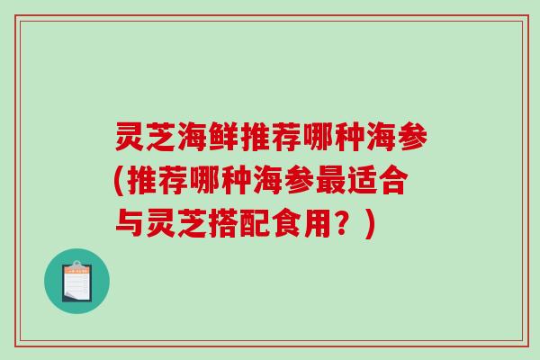 灵芝海鲜推荐哪种海参(推荐哪种海参适合与灵芝搭配食用?) 灵芝海鲜推荐哪种海参(推荐哪种海参适合与灵芝搭配食用?)