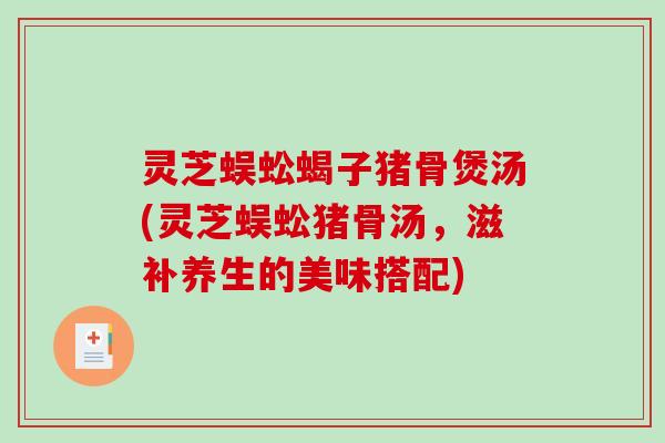 灵芝蜈蚣蝎子猪骨煲汤(灵芝蜈蚣猪骨汤,滋补养生的美味搭配) 灵芝蜈蚣蝎子猪骨煲汤(灵芝蜈蚣猪骨汤,滋补养生的美味搭配)