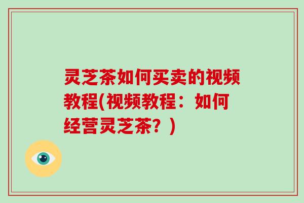 灵芝茶如何买卖的视频教程(视频教程：如何经营灵芝茶？)