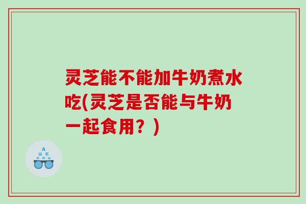 灵芝能不能加牛奶煮水吃(灵芝是否能与牛奶一起食用？)