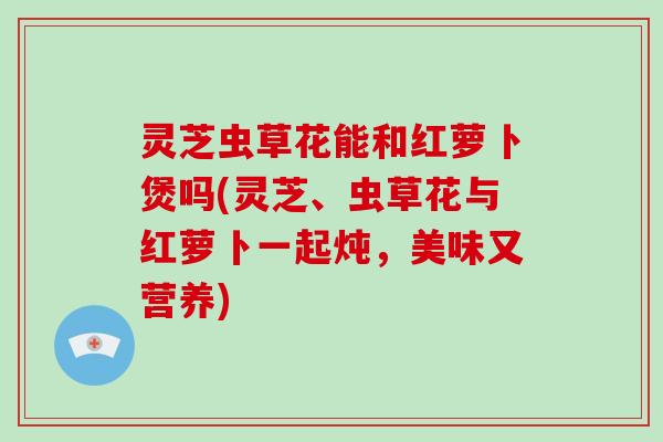 灵芝虫草花能和红萝卜煲吗(灵芝、虫草花与红萝卜一起炖,美味又营养) 灵芝虫草花能和红萝卜煲吗(灵芝、虫草花与红萝卜一起炖,美味又营养)