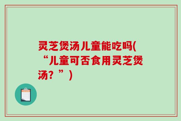 灵芝煲汤儿童能吃吗(“儿童可否食用灵芝煲汤?”) 灵芝煲汤儿童能吃吗(“儿童可否食用灵芝煲汤?”)