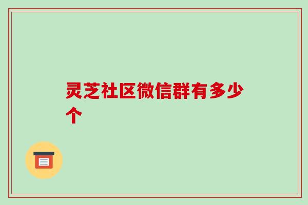 灵芝社区微信群有多少个 灵芝社区微信群有多少个