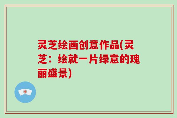 灵芝绘画创意作品(灵芝:绘就一片绿意的瑰丽盛景) 灵芝绘画创意作品(灵芝:绘就一片绿意的瑰丽盛景)