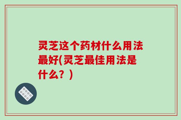 灵芝这个药材什么用法最好(灵芝最佳用法是什么？)