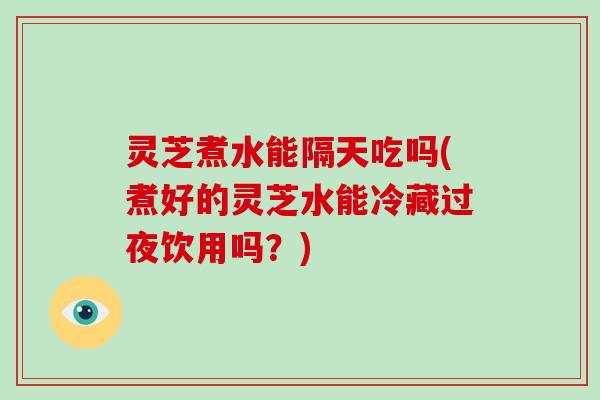 灵芝煮水能隔天吃吗(煮好的灵芝水能冷藏过夜饮用吗？)