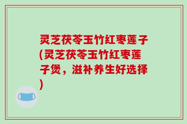 灵芝茯苓玉竹红枣莲子(灵芝茯苓玉竹红枣莲子煲,滋补养生好选择) 灵芝茯苓玉竹红枣莲子(灵芝茯苓玉竹红枣莲子煲,滋补养生好选择)