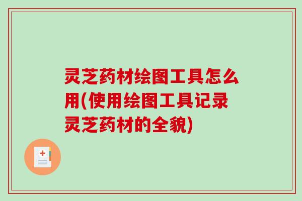灵芝药材绘图工具怎么用(使用绘图工具记录灵芝药材的全貌) 灵芝药材绘图工具怎么用(使用绘图工具记录灵芝药材的全貌)
