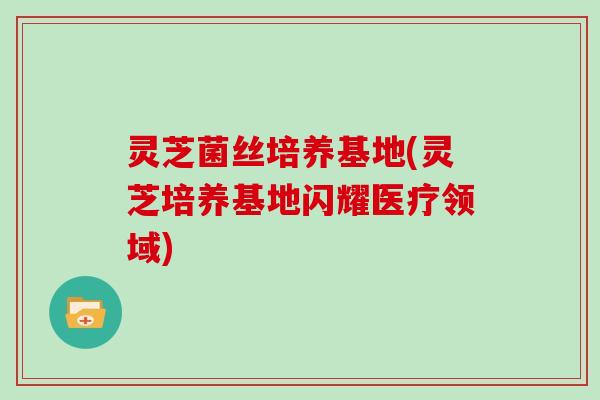 灵芝菌丝培养基地(灵芝培养基地闪耀医疗领域)