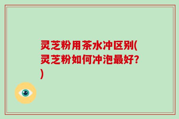 灵芝粉用茶水冲区别(灵芝粉如何冲泡最好？)