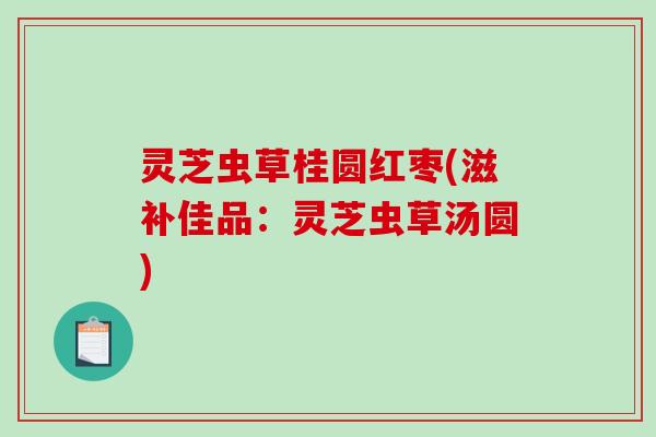 灵芝虫草桂圆红枣(滋补佳品：灵芝虫草汤圆)