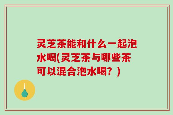 灵芝茶能和什么一起泡水喝(灵芝茶与哪些茶可以混合泡水喝?) 灵芝茶能和什么一起泡水喝(灵芝茶与哪些茶可以混合泡水喝?)