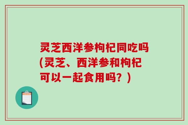 灵芝西洋参枸杞同吃吗(灵芝、西洋参和枸杞可以一起食用吗?) 灵芝西洋参枸杞同吃吗(灵芝、西洋参和枸杞可以一起食用吗?)