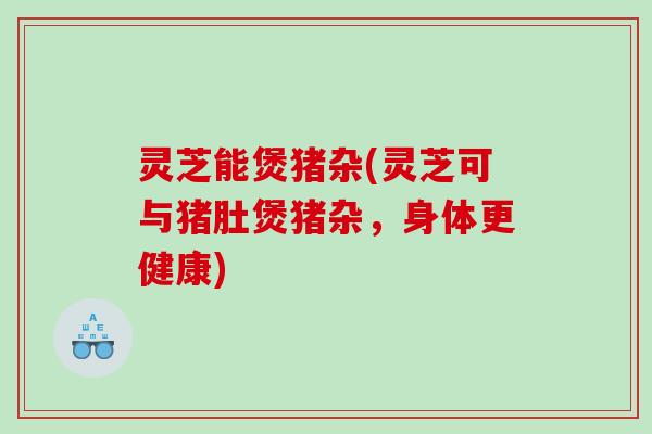 灵芝能煲猪杂(灵芝可与猪肚煲猪杂,身体更健康) 灵芝能煲猪杂(灵芝可与猪肚煲猪杂,身体更健康)