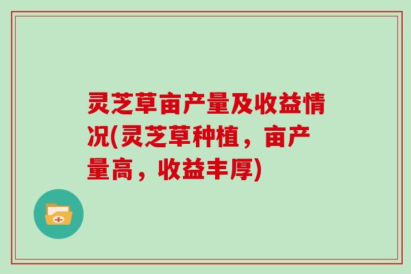灵芝草亩产量及收益情况(灵芝草种植,亩产量高,收益丰厚) 灵芝草亩产量及收益情况(灵芝草种植,亩产量高,收益丰厚)